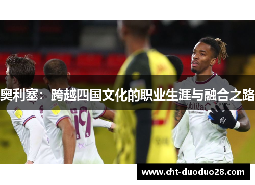 奥利塞:跨越四国文化的职业生涯与融合之路 奥利塞:跨越四国文化的职业生涯与融合之路