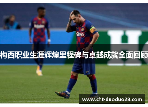 梅西职业生涯辉煌里程碑与卓越成就全面回顾