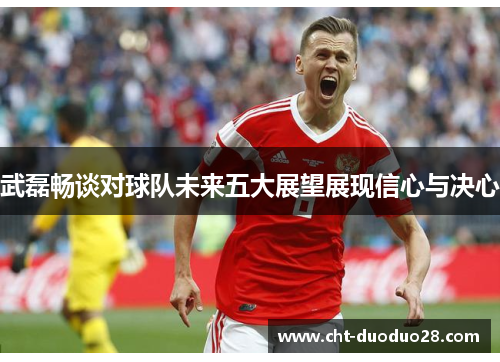 武磊畅谈对球队未来五大展望展现信心与决心