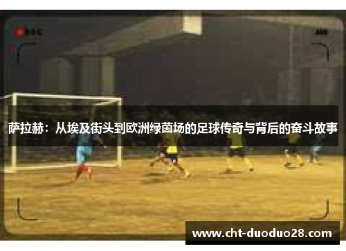 萨拉赫:从埃及街头到欧洲绿茵场的足球传奇与背后的奋斗故事 萨拉赫:从埃及街头到欧洲绿茵场的足球传奇与背后的奋斗故事