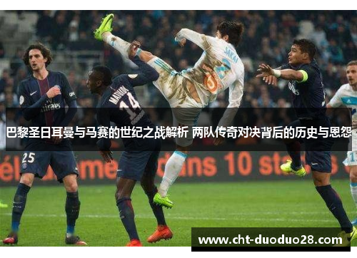 巴黎圣日耳曼与马赛的世纪之战解析 两队传奇对决背后的历史与恩怨