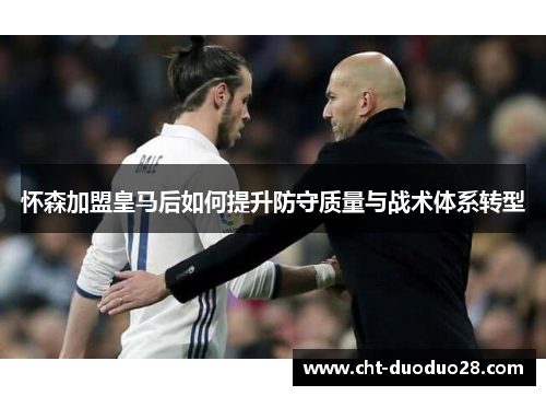 怀森加盟皇马后如何提升防守质量与战术体系转型