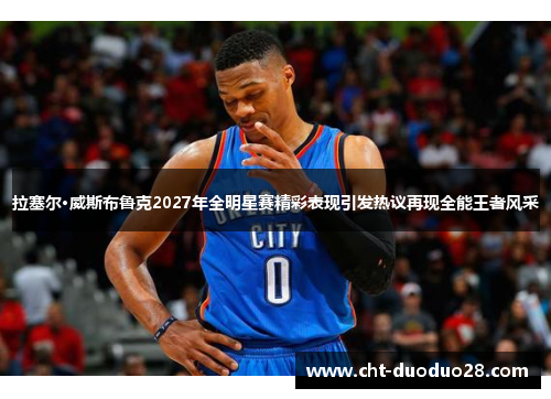 拉塞尔·威斯布鲁克2027年全明星赛精彩表现引发热议再现全能王者风采