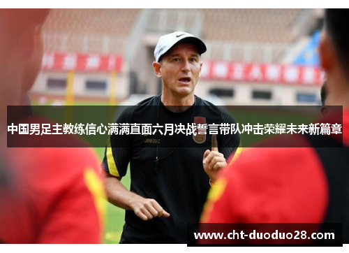 中国男足主教练信心满满直面六月决战誓言带队冲击荣耀未来新篇章 中国男足主教练信心满满直面六月决战誓言带队冲击荣耀未来新篇章