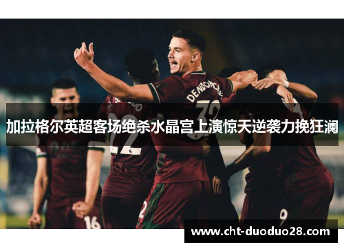 加拉格尔英超客场绝杀水晶宫上演惊天逆袭力挽狂澜